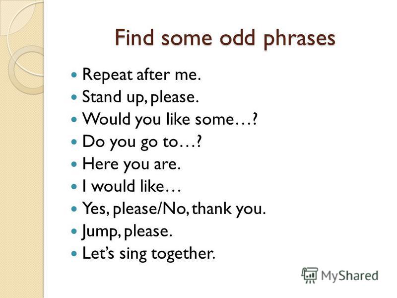 Find some odd phrases Repeat after me. Stand up, please. Would you like some…? Do you go to…? Here you are. I would like… Yes, please/No, thank you. Jump, please. Lets sing together.