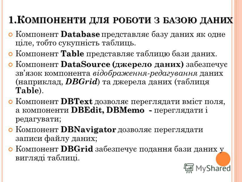 1.К ОМПОНЕНТИ ДЛЯ РОБОТИ З БАЗОЮ ДАНИХ Database Компонент Database представляє базу даних як одне ціле, тобто сукупність таблиць. Table Компонент Table представляє таблицю бази даних. DataSource Компонент DataSource (джерело даних) забезпечує звязок 