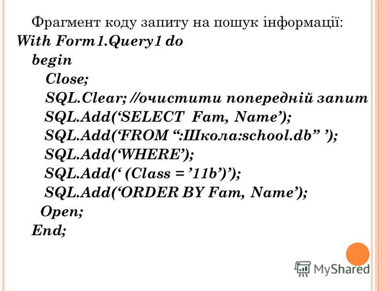 Фрагмент коду запиту на пошук інформації: With Form1.Query1 do begin Close; SQL.Clear; //очистити попередній запит SQL.Add(SELECT Fam, Name); SQL.Add(FROM :Школа:school.db ); SQL.Add(WHERE); SQL.Add( (Class = 11b)); SQL.Add(ORDER BY Fam, Name); Open;