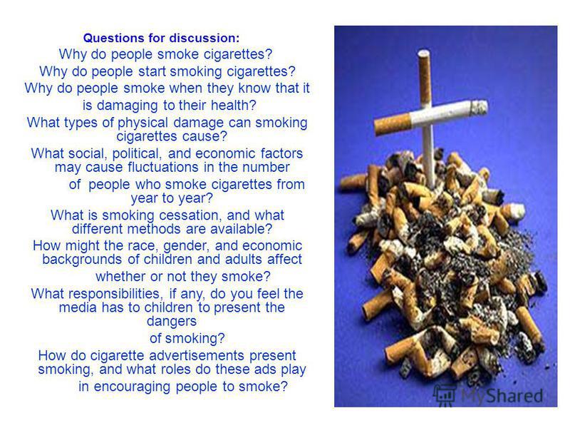 Questions for discussion: Why do people smoke cigarettes? Why do people start smoking cigarettes? Why do people smoke when they know that it is damaging to their health? What types of physical damage can smoking cigarettes cause? What social, politic