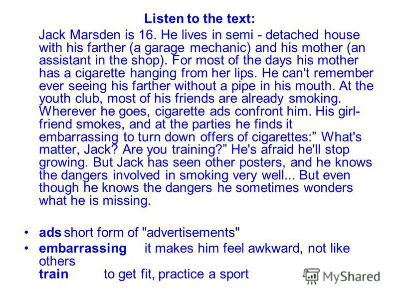 Listen to the text: Jack Marsden is 16. He lives in semi - detached house with his farther (a garage mechanic) and his mother (an assistant in the shop). For most of the days his mother has a cigarette hanging from her lips. He can't remember ever se