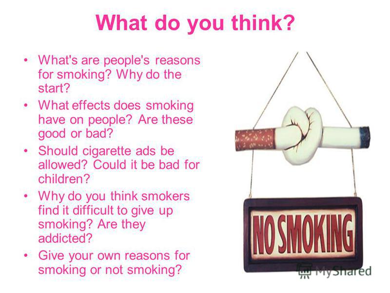 What do you think? What's are people's reasons for smoking? Why do the start? What effects does smoking have on people? Are these good or bad? Should cigarette ads be allowed? Could it be bad for children? Why do you think smokers find it difficult t