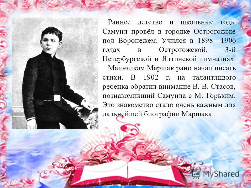 Раннее детство и школьные годы Самуил провёл в городке Острогожске под Воронежем. Учился в 18981906 годах в Острогожской, 3-й Петербургской и Ялтинской гимназиях. Мальчиком Маршак рано начал писать стихи. В 1902 г. на талантливого ребенка обратил вни
