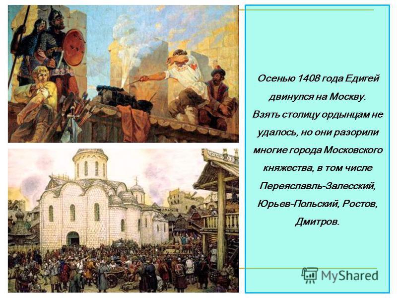 Осенью 1408 года Едигей двинулся на Москву. Взять столицу ордынцам не удалось, но они разорили многие города Московского княжества, в том числе Переяславль-Залесский, Юрьев-Польский, Ростов, Дмитров.
