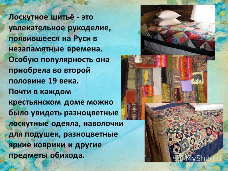 Лоскутное шитьё - это увлекательное рукоделие, появившееся на Руси в незапамятные времена. Особую популярность она приобрела во второй половине 19 века. Почти в каждом крестьянском доме можно было увидеть разноцветные лоскутные одеяла, наволочки для 