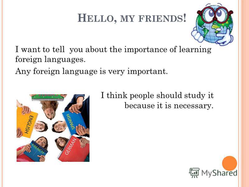 H ELLO, MY FRIENDS ! I want to tell you about the importance of learning foreign languages. Any foreign language is very important. I think people should study it because it is necessary.