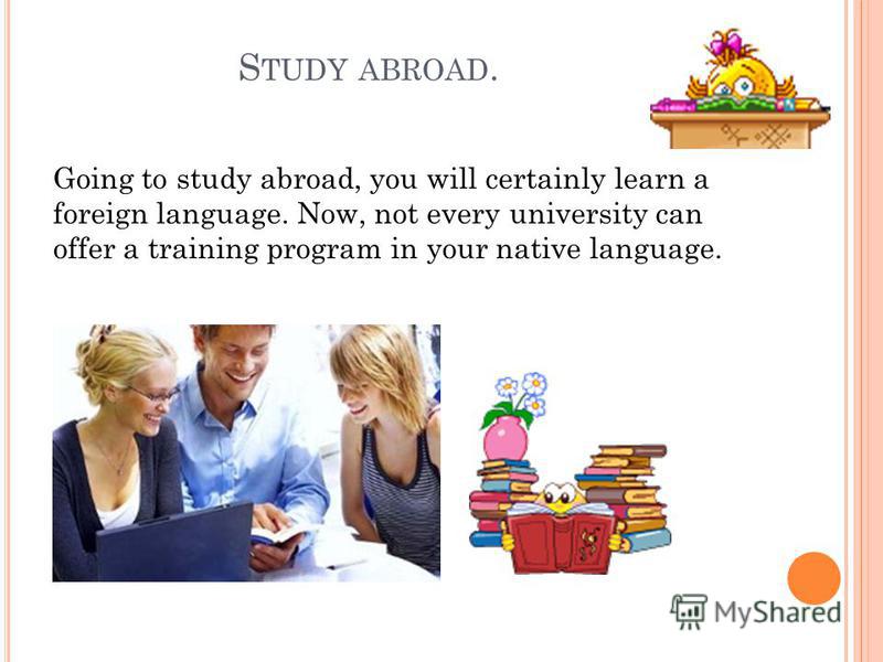 S TUDY ABROAD. Going to study abroad, you will certainly learn a foreign language. Now, not every university can offer a training program in your native language.
