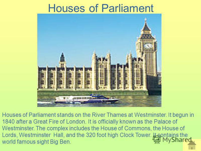 Houses of Parliament Houses of Parliament stands on the River Thames at Westminster. It begun in 1840 after a Great Fire of London. It is officially known as the Palace of Westminster. The complex includes the House of Commons, the House of Lords, We