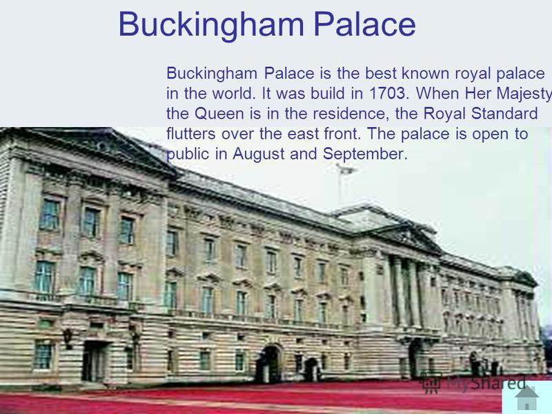 Buckingham Palace Buckingham Palace is the best known royal palace in the world. It was build in 1703. When Her Majesty the Queen is in the residence, the Royal Standard flutters over the east front. The palace is open to public in August and Septemb