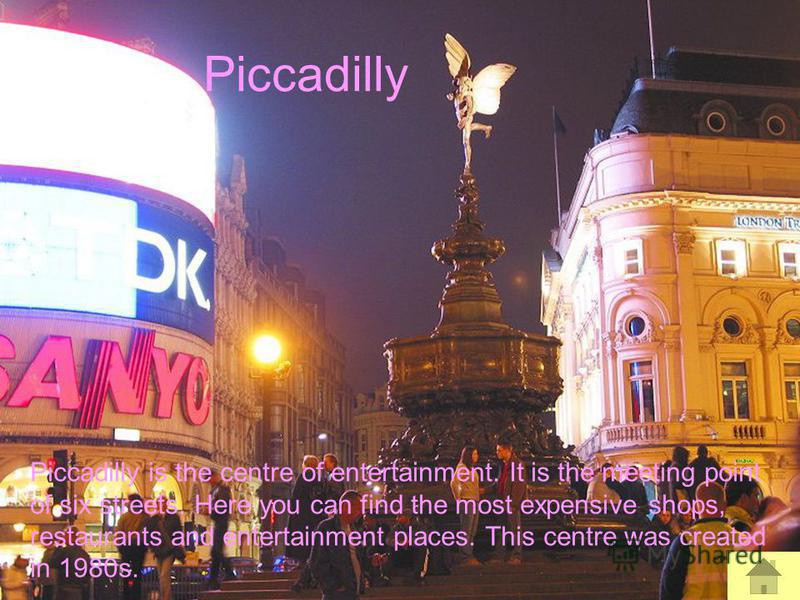 Piccadilly Piccadilly is the centre of entertainment. It is the meeting point of six streets. Here you can find the most expensive shops, restaurants and entertainment places. This centre was created in 1980s.