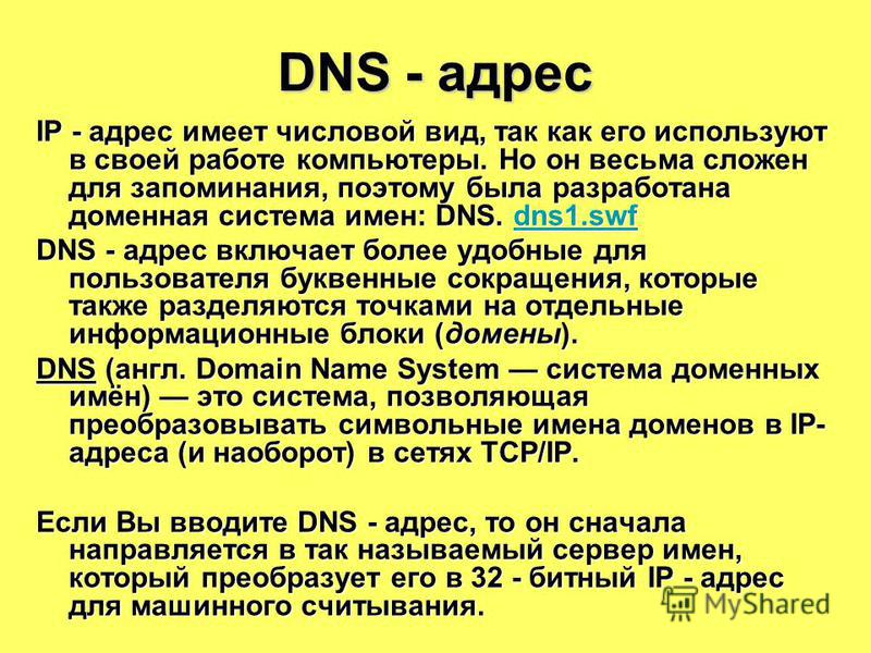 DNS - адрес IP - адрес имеет числовой вид, так как его используют в своей работе компьютеры. Но он весьма сложен для запоминания, поэтому была разработана доменная система имен: DNS. dns1. swf dns1. swf DNS - адрес включает более удобные для пользова