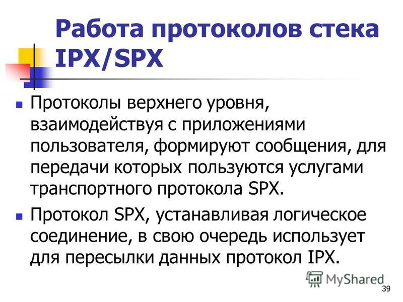 39 Работа протоколов стека IPX/SPX Протоколы верхнего уровня, взаимодействуя с приложениями пользователя, формируют сообщения, для передачи которых пользуются услугами транспортного протокола SPX. Протокол SPX, устанавливая логическое соединение, в с