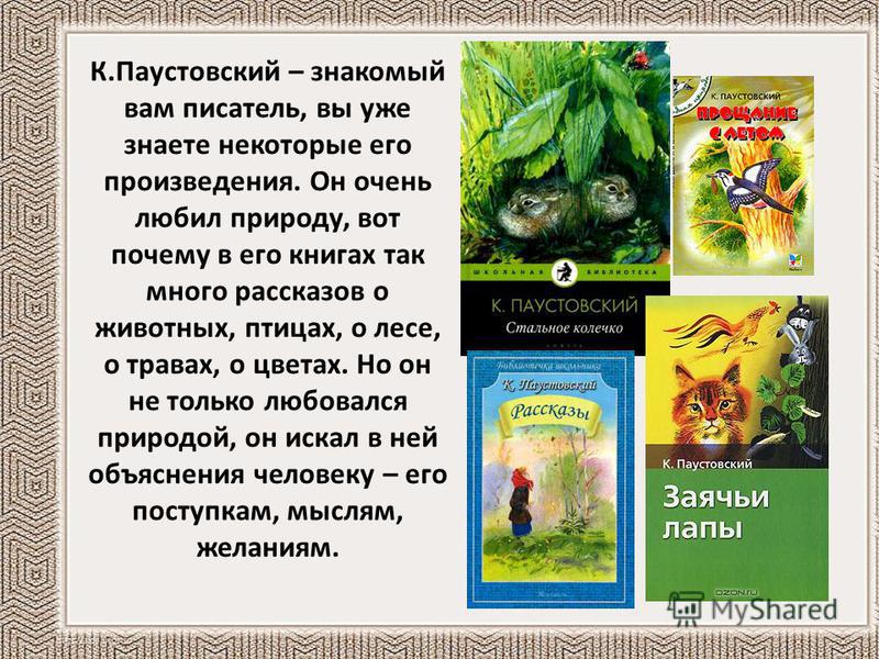 К.Паустовский – знакомый вам писатель, вы уже знаете некоторые его произведения. Он очень любил природу, вот почему в его книгах так много рассказов о животных, птицах, о лесе, о травах, о цветах. Но он не только любовался природой, он искал в ней об
