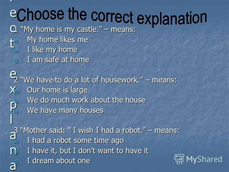 Choose the correct explanationChoose the correct explanationChoose the correct explanationChoose the correct explanation 1 My home is my castle. – means: a) My home likes me b) I like my home c) I am safe at home 2 We have to do a lot of housework. –