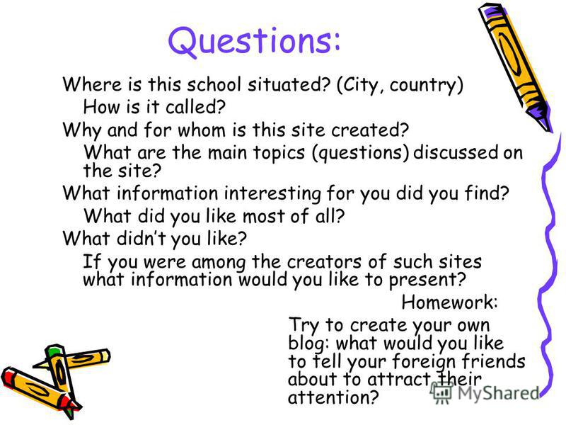 Questions: Where is this school situated? (City, country) How is it called? Why and for whom is this site created? What are the main topics (questions) discussed on the site? What information interesting for you did you find? What did you like most o