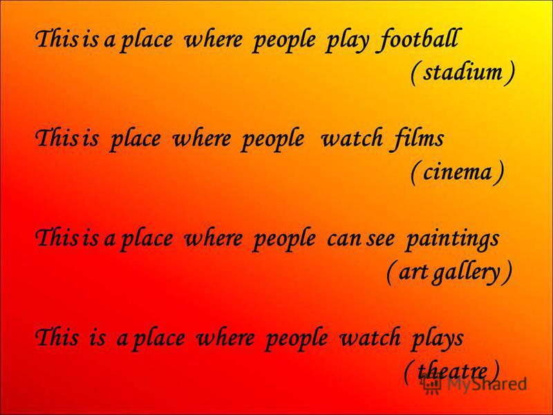 This is a place where people play football ( stadium ) This is place where people watch films ( cinema ) This is a place where people can see paintings ( art gallery ) This is a place where people watch plays ( theatre )