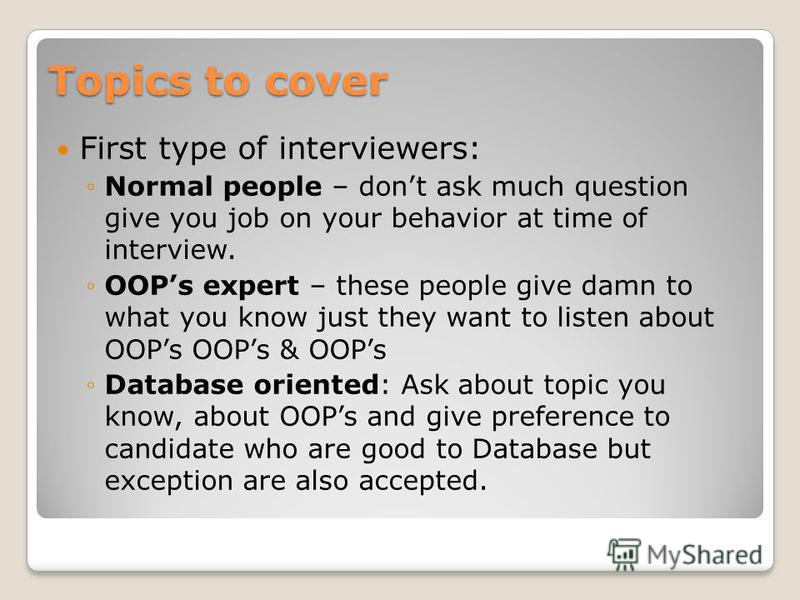 Topics to cover First type of interviewers: Normal people – dont ask much question give you job on your behavior at time of interview. OOPs expert – these people give damn to what you know just they want to listen about OOPs OOPs & OOPs Database orie
