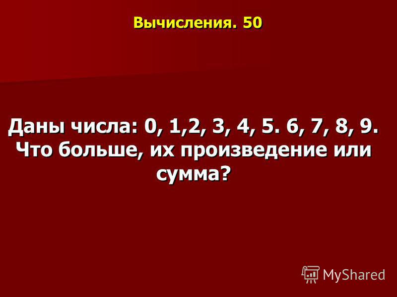 Вычисления. 50 Даны числа: 0, 1,2, 3, 4, 5. 6, 7, 8, 9. Что больше, их произведение или сумма?