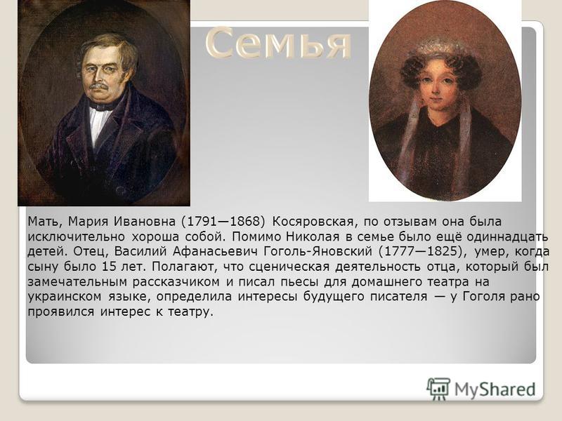 Мать, Мария Ивановна (17911868) Косяровская, по отзывам она была исключительно хороша собой. Помимо Николая в семье было ещё одиннадцать детей. Отец, Василий Афанасьевич Гоголь-Яновский (17771825), умер, когда сыну было 15 лет. Полагают, что сценичес
