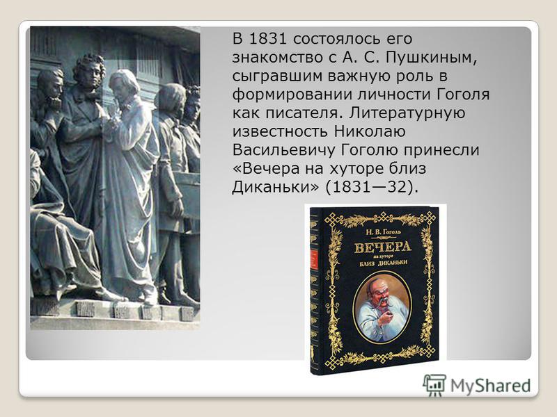 В 1831 состоялось его знакомство с А. С. Пушкиным, сыгравшим важную роль в формировании личности Гоголя как писателя. Литературную известность Николаю Васильевичу Гоголю принесли «Вечера на хуторе близ Диканьки» (183132).