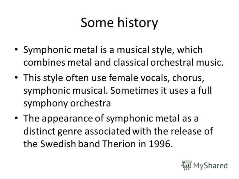 Some history Symphonic metal is a musical style, which combines metal and classical orchestral music. This style often use female vocals, chorus, symphonic musical. Sometimes it uses a full symphony orchestra The appearance of symphonic metal as a di