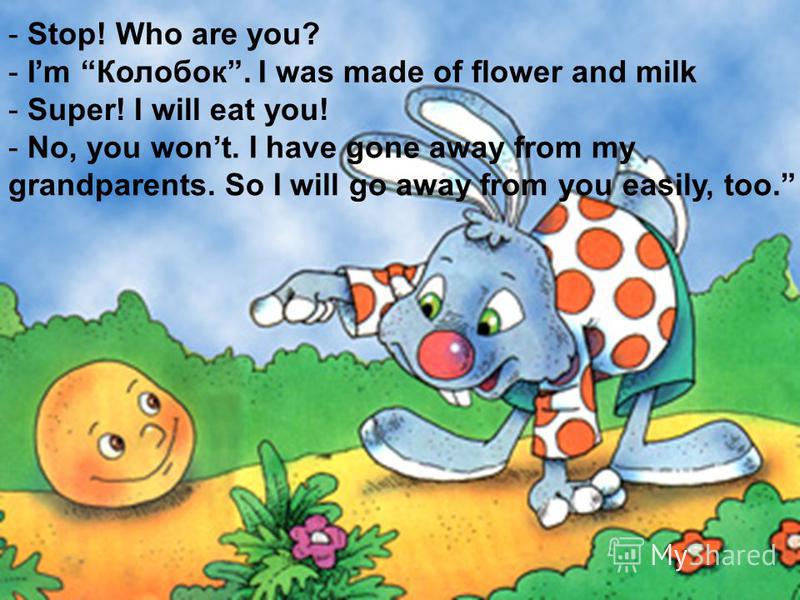 - Stop! Who are you? - Im Колобок. I was made of flower and milk - Super! I will eat you! - No, you wont. I have gone away from my grandparents. So I will go away from you easily, too.
