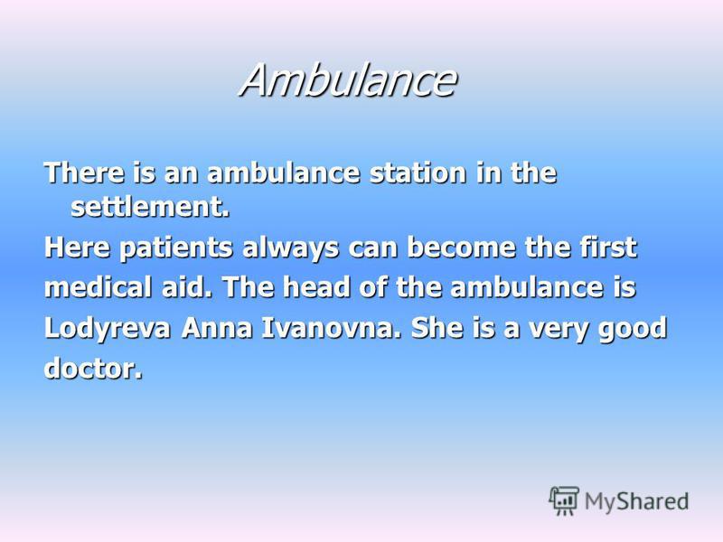 Ambulance There is an ambulance station in the settlement. Here patients always can become the first medical aid. The head of the ambulance is Lodyreva Anna Ivanovna. She is a very good doctor.