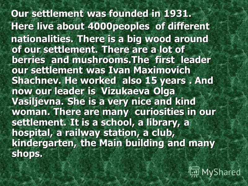 Our settlement was founded in 1931. Here live about 4000peoples of different n nationalities. There is a big wood around of our settlement. There are a lot of berries and mushrooms.The first leader our settlement was Ivan Maximovich Shachnev. He work