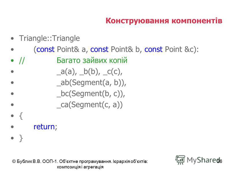 © Бублик В.В. ООП-1. Об'єктне програмування. Ієрархія обєктів: композиція і агрегація 26 Конструювання компонентів Triangle::Triangle (const Point& a, const Point& b, const Point &c): //Багато зайвих копій _a(a), _b(b), _c(c), _ab(Segment(a, b)), _bc
