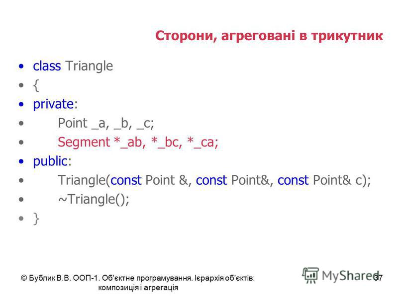 © Бублик В.В. ООП-1. Об'єктне програмування. Ієрархія обєктів: композиція і агрегація 37 Сторони, агреговані в трикутник class Triangle { private: Point _a, _b, _c; Segment *_ab, *_bc, *_ca; public: Triangle(const Point &, const Point&, const Point& 