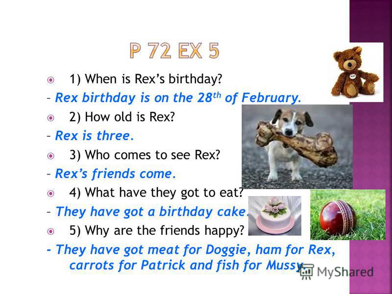 1) When is Rexs birthday? – Rex birthday is on the 28 th of February. 2) How old is Rex? – Rex is three. 3) Who comes to see Rex? – Rexs friends come. 4) What have they got to eat? – They have got a birthday cake. 5) Why are the friends happy? - They