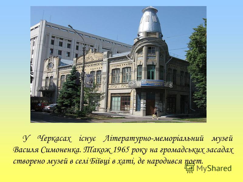 У Черкасах існує Літературно-меморіальний музей Василя Симоненка. Також 1965 року на громадських засадах створено музей в селі Біївці в хаті, де народився поет.