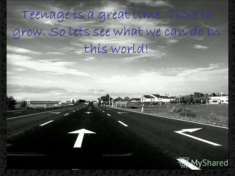 Teenage is a great time. Time to grow. So lets see what we can do in this world!