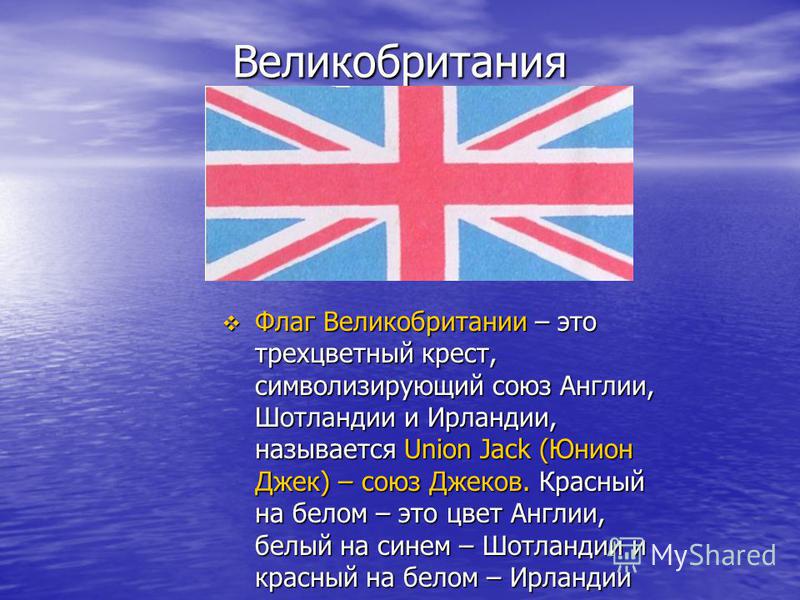 Великобритания Флаг Великобритании – это трехцветный крест, символизирующий союз Англии, Шотландии и Ирландии, называется Union Jack (Юнион Джек) – союз Джеков. Красный на белом – это цвет Англии, белый на синем – Шотландии и красный на белом – Ирлан