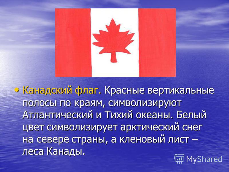 Канадский флаг. Красные вертикальные полосы по краям, символизируют Атлантический и Тихий океаны. Белый цвет символизирует арктический снег на севере страны, а кленовый лист – леса Канады. Канадский флаг. Красные вертикальные полосы по краям, символи