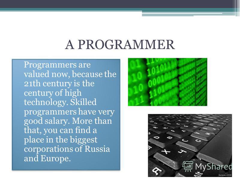 A PROGRAMMER Programmers are valued now, because the 21th century is the century of high technology. Skilled programmers have very good salary. More than that, you can find a place in the biggest corporations of Russia and Europe.
