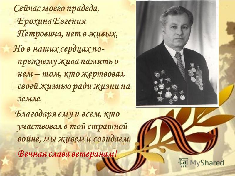 Сейчас моего прадеда, Ерохина Евгения Петровича, нет в живых. Но в наших сердцах по- прежнему жива память о нем – том, кто жертвовал своей жизнью ради жизни на земле. Благодаря ему и всем, кто участвовал в той страшной войне, мы живем и созидаем. Веч