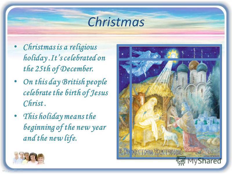 Christmas Christmas is a religious holiday.Its celebrated on the 25th of December. On this day British people celebrate the birth of Jesus Christ. This holiday means the beginning of the new year and the new life.