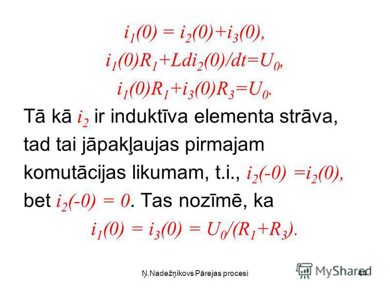 Ņ.Nadežņikovs Pārejas procesi44 i 1 (0) = i 2 (0)+i 3 (0), i 1 (0)R 1 +Ldi 2 (0)/dt=U 0, i 1 (0)R 1 +i 3 (0)R 3 =U 0. Tā kā i 2 ir induktīva elementa strāva, tad tai jāpakļaujas pirmajam komutācijas likumam, t.i., i 2 (-0) =i 2 (0), bet i 2 (-0) = 0.