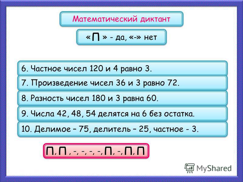 ,, -, -, -, -,, -,, 6. Частное чисел 120 и 4 равно 3. Математический диктант « » - да, «-» нет 7. Произведение чисел 36 и 3 равно 72. 8. Разность чисел 180 и 3 равна 60. 9. Числа 42, 48, 54 делятся на 6 без остатка. 10. Делимое – 75, делитель – 25, ч