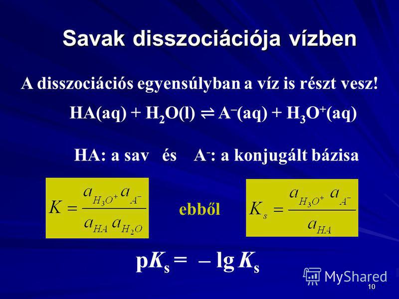 10 Savak disszociációja vízben A disszociációs egyensúlyban a víz is részt vesz! HA(aq) + H 2 O(l) A – (aq) + H 3 O + (aq) HA: a sav és A - : a konjugált bázisa pK s = – lg K s ebből