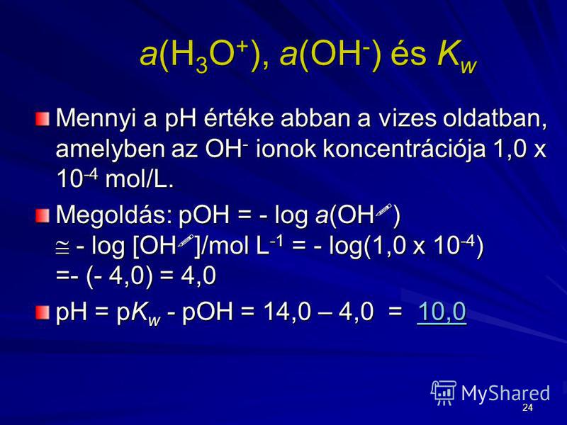 24 a(H 3 O + ), a(OH - ) és K w Mennyi a pH értéke abban a vizes oldatban, amelyben az OH - ionok koncentrációja 1,0 x 10 -4 mol/L. Megoldás: pOH = - log a(OH ! ) - log [OH ! ]/mol L -1 = - log(1,0 x 10 -4 ) =- (- 4,0) = 4,0 pH = pK w - pOH = 14,0 – 