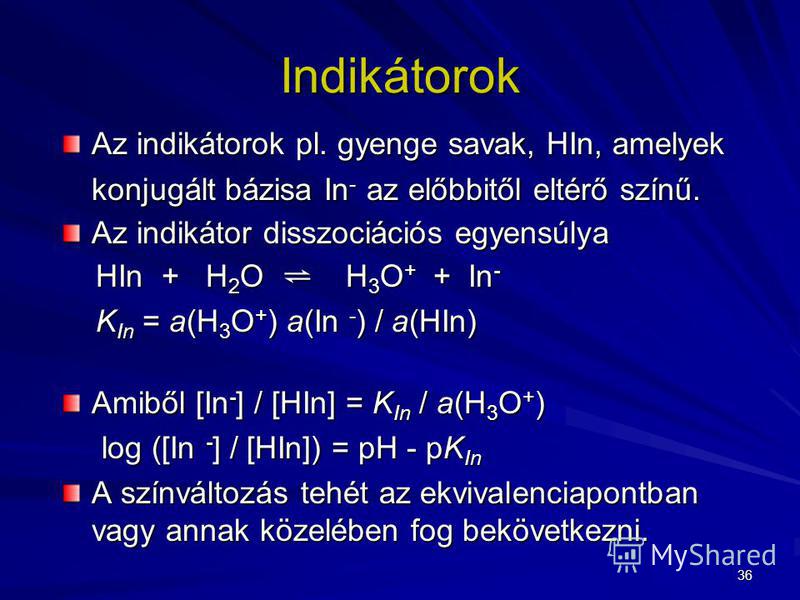 36 Indikátorok Az indikátorok pl. gyenge savak, HIn, amelyek konjugált bázisa In - az előbbitől eltérő színű. Az indikátor disszociációs egyensúlya HIn + H 2 O H 3 O + + In - HIn + H 2 O H 3 O + + In - K In = a(H 3 O + ) a(In - ) / a(HIn) K In = a(H 