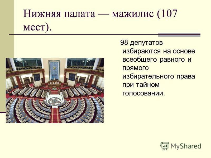 Нижняя палата мажилис (107 мест). 98 депутатов избираются на основе всеобщего равного и прямого избирательного права при тайном голосовании.