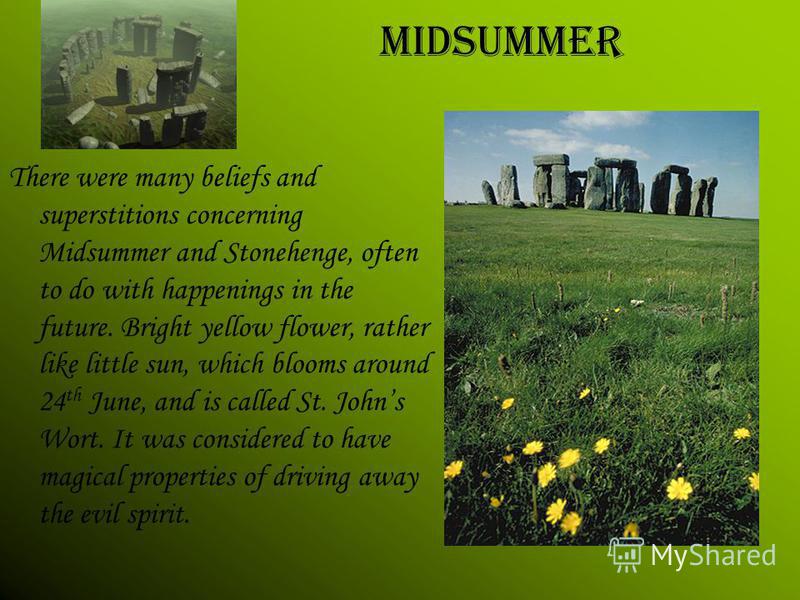 There were many beliefs and superstitions concerning Midsummer and Stonehenge, often to do with happenings in the future. Bright yellow flower, rather like little sun, which blooms around 24 th June, and is called St. Johns Wort. It was considered to