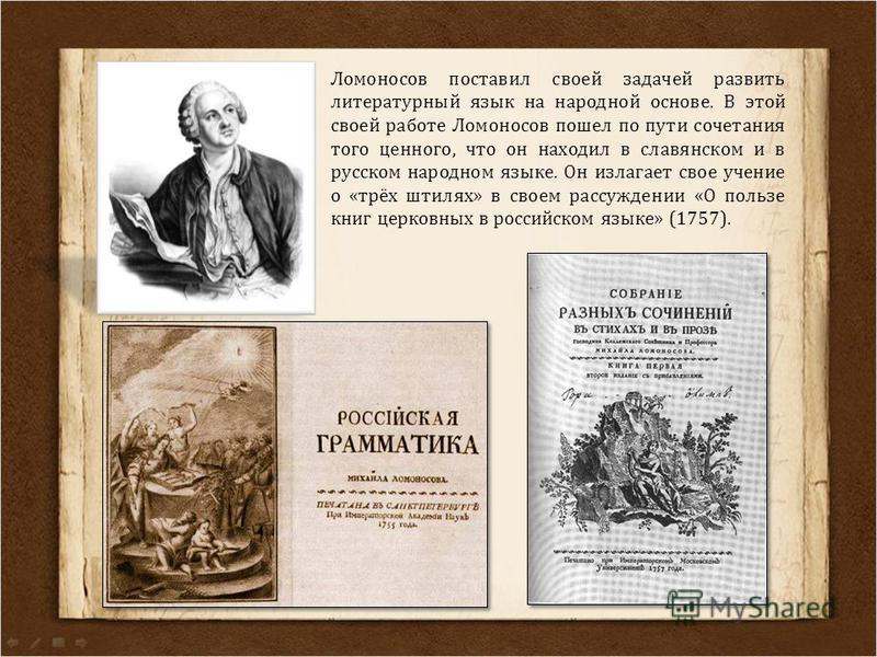 Ломоносов поставил своей задачей развить литературный язык на народной основе. В этой своей работе Ломоносов пошел по пути сочетания того ценного, что он находил в славянском и в русском народном языке. Он излагает свое учение о «трёх штилях» в своем