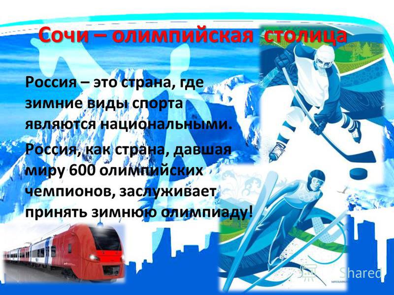 Сочи – олимпийская столица Россия – это страна, где зимние виды спорта являются национальными. Россия, как страна, давшая миру 600 олимпийских чемпионов, заслуживает принять зимнюю олимпиаду!