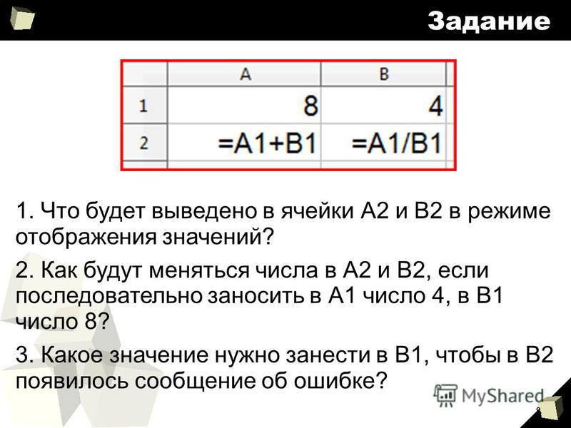 8 Задание 1. Что будет выведено в ячейки А2 и В2 в режиме отображения значений? 2. Как будут меняться числа в А2 и В2, если последовательно заносить в А1 число 4, в В1 число 8? 3. Какое значение нужно занести в В1, чтобы в В2 появилось сообщение об о