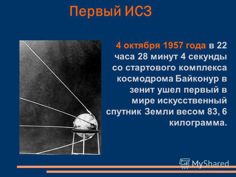 Первый ИСЗ 4 октября 1957 года в 22 часа 28 минут 4 секунды со стартового комплекса космодрома Байконур в зенит ушел первый в мире искусственный спутник Земли весом 83, 6 килограмма.