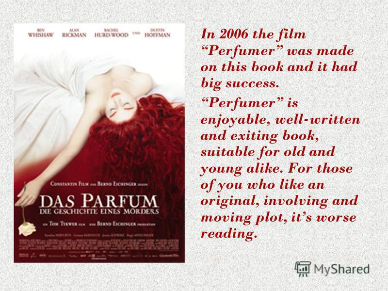 In 2006 the film Perfumer was made on this book and it had big success. Perfumer is enjoyable, well-written and exiting book, suitable for old and young alike. For those of you who like an original, involving and moving plot, its worse reading.